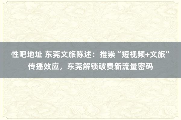 性吧地址 东莞文旅陈述：推崇“短视频+文旅”传播效应，东莞解锁破费新流量密码