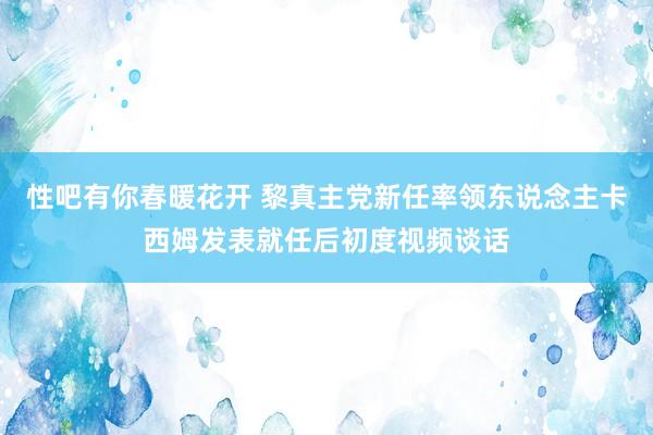 性吧有你春暖花开 黎真主党新任率领东说念主卡西姆发表就任后初度视频谈话