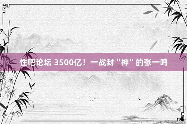 性吧论坛 3500亿！一战封“神”的张一鸣