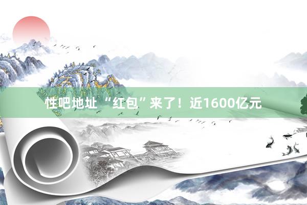 性吧地址 “红包”来了！近1600亿元