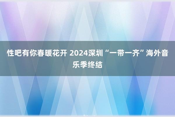 性吧有你春暖花开 2024深圳“一带一齐”海外音乐季终结