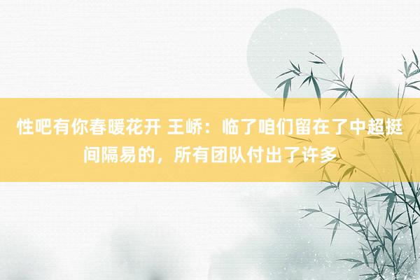 性吧有你春暖花开 王峤：临了咱们留在了中超挺间隔易的，所有团队付出了许多