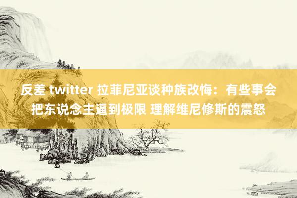 反差 twitter 拉菲尼亚谈种族改悔：有些事会把东说念主逼到极限 理解维尼修斯的震怒