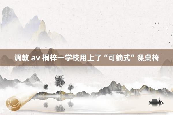 调教 av 桐梓一学校用上了“可躺式”课桌椅