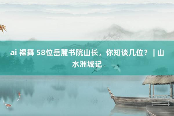 ai 裸舞 58位岳麓书院山长，你知谈几位？ | 山水洲城记