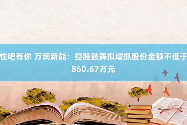 性吧有你 万润新能：控股鼓舞拟增抓股份金额不低于860.67万元