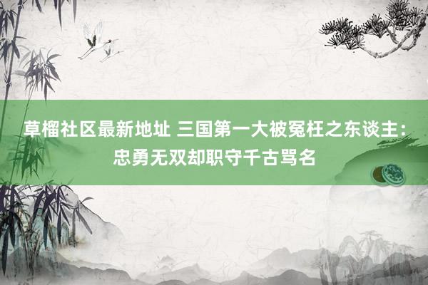 草榴社区最新地址 三国第一大被冤枉之东谈主：忠勇无双却职守千古骂名