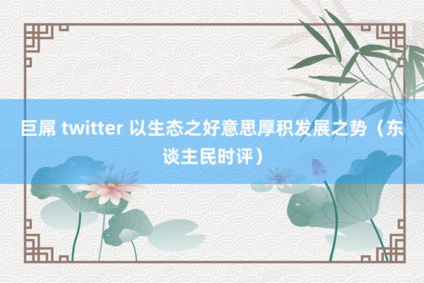 巨屌 twitter 以生态之好意思厚积发展之势（东谈主民时评）