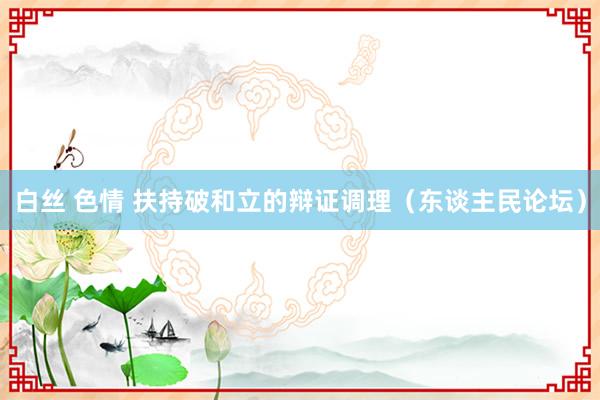 白丝 色情 扶持破和立的辩证调理（东谈主民论坛）