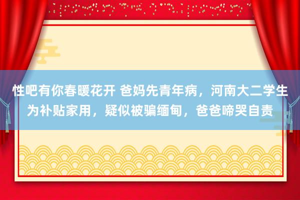 性吧有你春暖花开 爸妈先青年病，河南大二学生为补贴家用，疑似被骗缅甸，爸爸啼哭自责