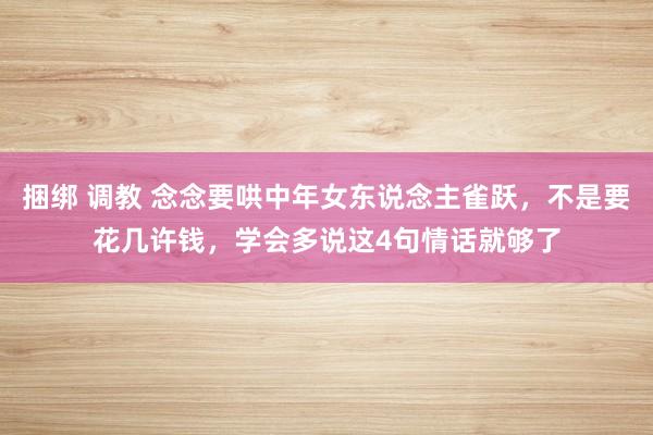 捆绑 调教 念念要哄中年女东说念主雀跃，不是要花几许钱，学会多说这4句情话就够了