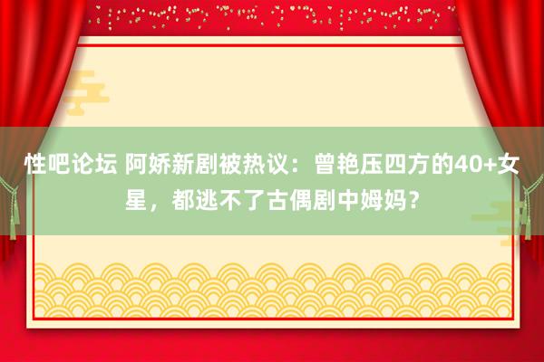 性吧论坛 阿娇新剧被热议：曾艳压四方的40+女星，都逃不了古偶剧中姆妈？