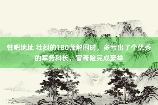 性吧地址 壮烈的180师解围时，多亏出了个优秀的军务科长，冒奇险完成豪举