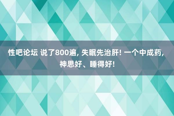 性吧论坛 说了800遍, 失眠先治肝! 一个中成药, 神思好、睡得好!