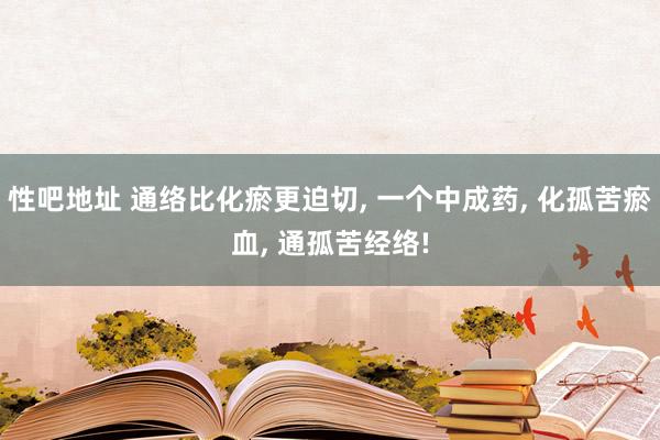 性吧地址 通络比化瘀更迫切, 一个中成药, 化孤苦瘀血, 通孤苦经络!