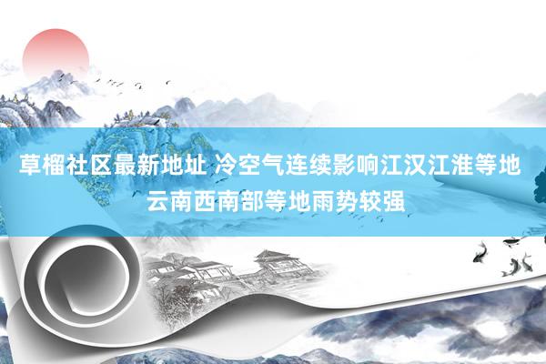 草榴社区最新地址 冷空气连续影响江汉江淮等地  云南西南部等地雨势较强