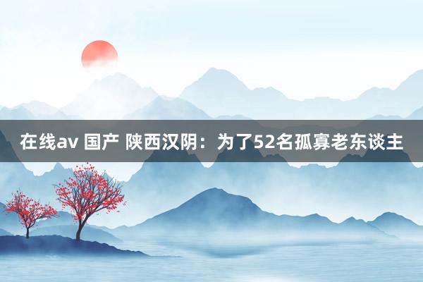 在线av 国产 陕西汉阴：为了52名孤寡老东谈主