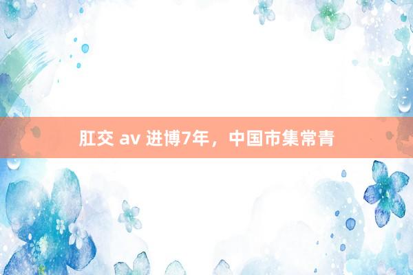 肛交 av 进博7年，中国市集常青