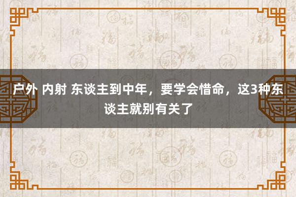 户外 内射 东谈主到中年，要学会惜命，这3种东谈主就别有关了