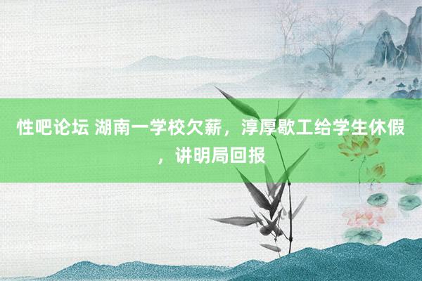 性吧论坛 湖南一学校欠薪，淳厚歇工给学生休假，讲明局回报