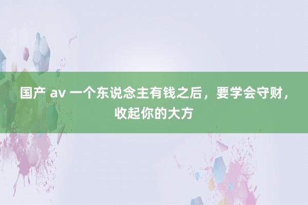 国产 av 一个东说念主有钱之后，要学会守财，收起你的大方