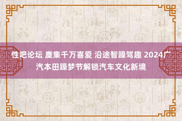 性吧论坛 麇集千万喜爱 沿途智躁驾趣 2024广汽本田躁梦节解锁汽车文化新境