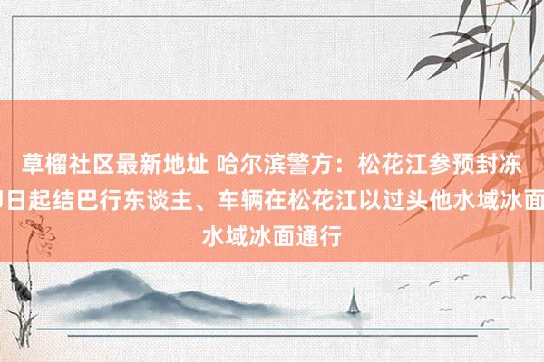 草榴社区最新地址 哈尔滨警方：松花江参预封冻期 即日起结巴行东谈主、车辆在松花江以过头他水域冰面通行