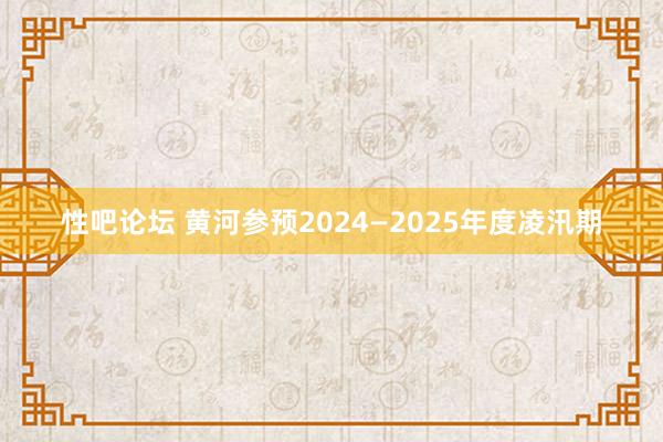 性吧论坛 黄河参预2024—2025年度凌汛期