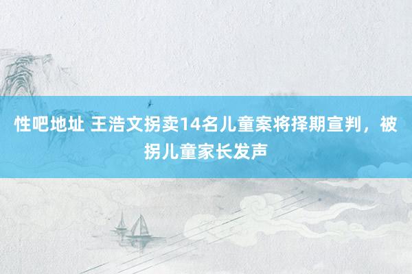 性吧地址 王浩文拐卖14名儿童案将择期宣判，被拐儿童家长发声