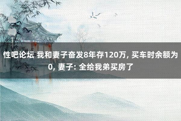 性吧论坛 我和妻子奋发8年存120万， 买车时余额为0， 妻子: 全给我弟买房了