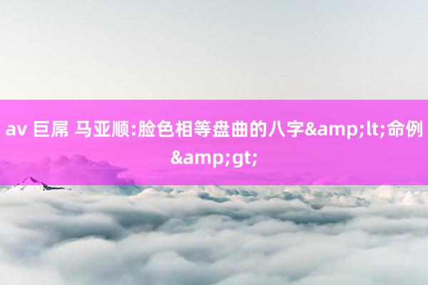 av 巨屌 马亚顺:脸色相等盘曲的八字&lt;命例&gt;