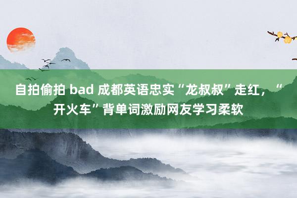 自拍偷拍 bad 成都英语忠实“龙叔叔”走红，“开火车”背单词激励网友学习柔软