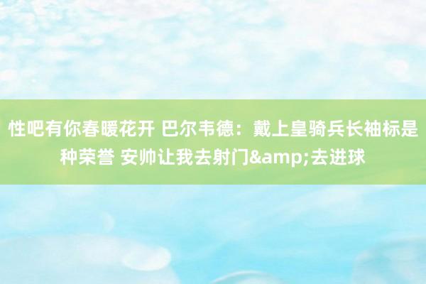 性吧有你春暖花开 巴尔韦德：戴上皇骑兵长袖标是种荣誉 安帅让我去射门&去进球