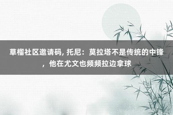 草榴社区邀请码， 托尼：莫拉塔不是传统的中锋，他在尤文也频频拉边拿球