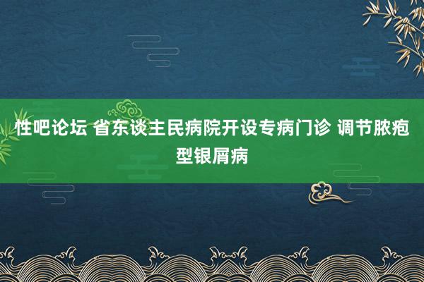 性吧论坛 省东谈主民病院开设专病门诊 调节脓疱型银屑病