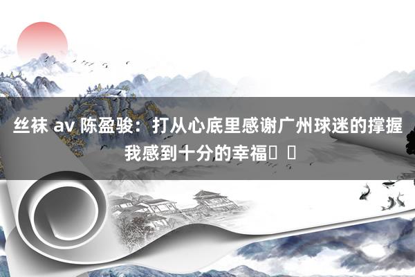 丝袜 av 陈盈骏：打从心底里感谢广州球迷的撑握 我感到十分的幸福❤️