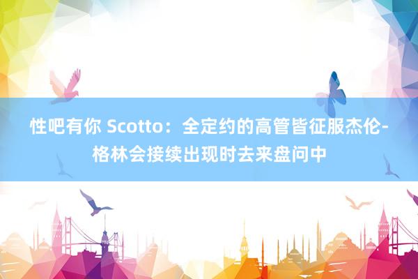 性吧有你 Scotto：全定约的高管皆征服杰伦-格林会接续出现时去来盘问中