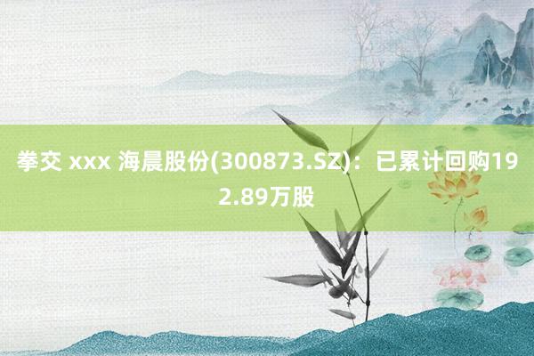 拳交 xxx 海晨股份(300873.SZ)：已累计回购192.89万股