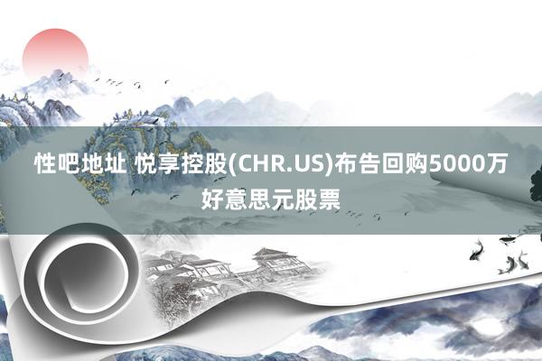 性吧地址 悦享控股(CHR.US)布告回购5000万好意思元股票