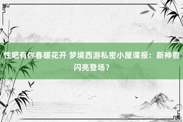 性吧有你春暖花开 梦境西游私密小屋谍报：新神兽闪亮登场？