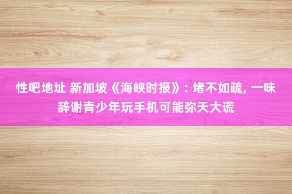 性吧地址 新加坡《海峡时报》: 堵不如疏， 一味辞谢青少年玩手机可能弥天大谎