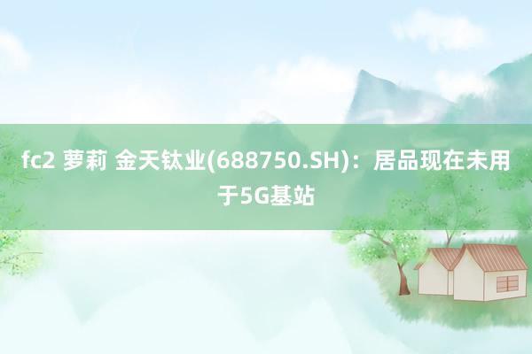 fc2 萝莉 金天钛业(688750.SH)：居品现在未用于5G基站