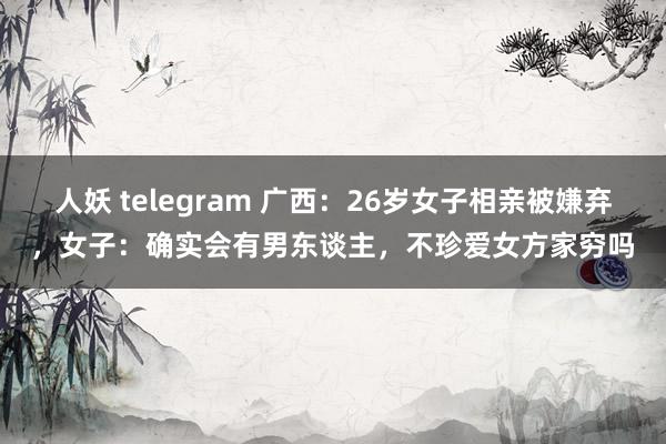 人妖 telegram 广西：26岁女子相亲被嫌弃，女子：确实会有男东谈主，不珍爱女方家穷吗