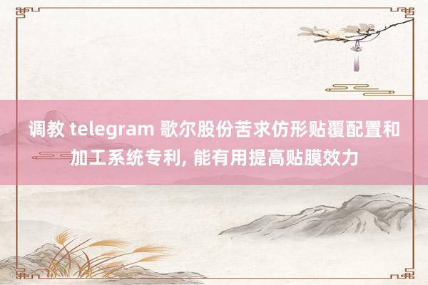 调教 telegram 歌尔股份苦求仿形贴覆配置和加工系统专利， 能有用提高贴膜效力