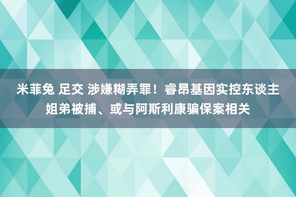 米菲兔 足交 涉嫌糊弄罪！睿昂基因实控东谈主姐弟被捕、或与阿斯利康骗保案相关