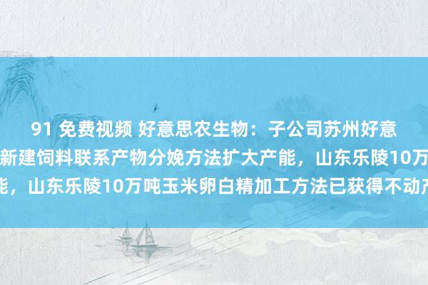 91 免费视频 好意思农生物：子公司苏州好意思农生物科技有限公司新建饲料联系产物分娩方法扩大产能，山东乐陵10万吨玉米卵白精加工方法已获得不动产权文凭