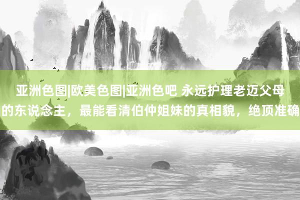 亚洲色图|欧美色图|亚洲色吧 永远护理老迈父母的东说念主，最能看清伯仲姐妹的真相貌，绝顶准确