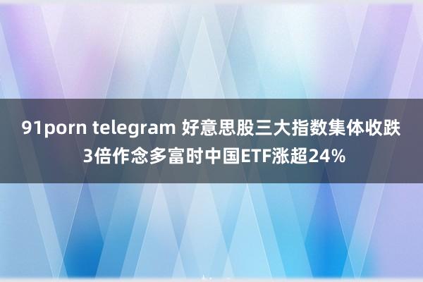 91porn telegram 好意思股三大指数集体收跌 3倍作念多富时中国ETF涨超24%