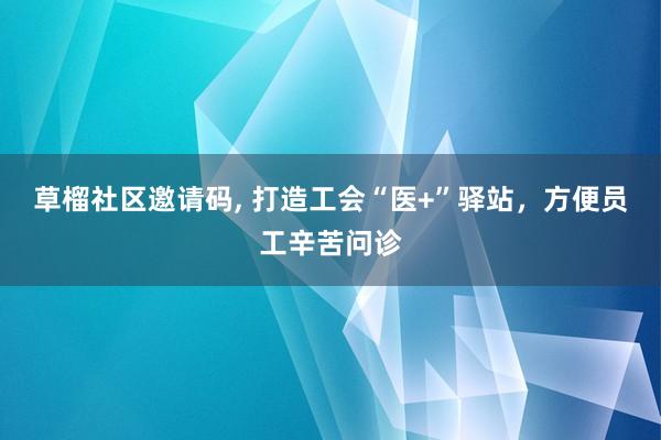 草榴社区邀请码， 打造工会“医+”驿站，方便员工辛苦问诊