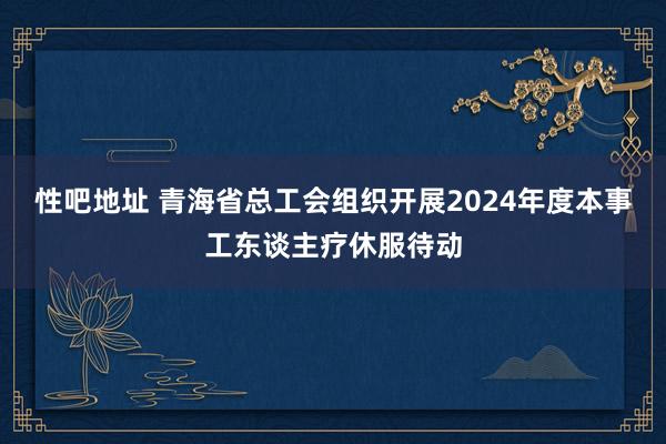 性吧地址 青海省总工会组织开展2024年度本事工东谈主疗休服待动